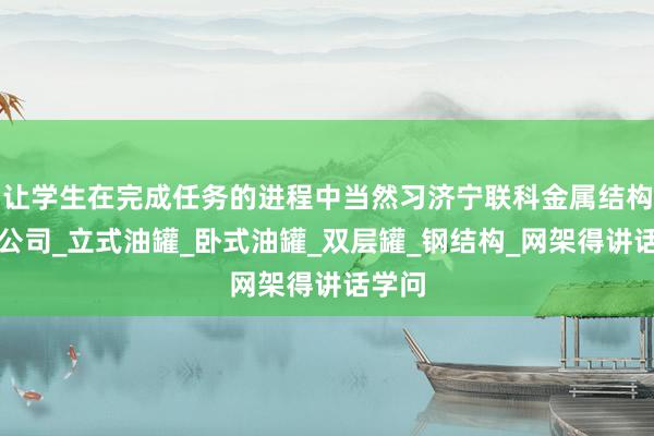 让学生在完成任务的进程中当然习济宁联科金属结构有限公司_立式油罐_卧式油罐_双层罐_钢结构_网架得讲话学问