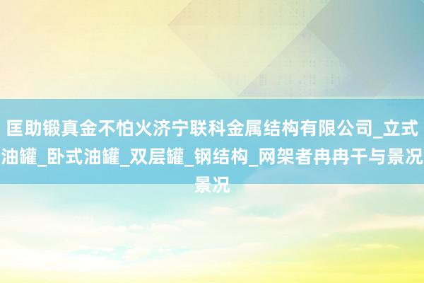 匡助锻真金不怕火济宁联科金属结构有限公司_立式油罐_卧式油罐_双层罐_钢结构_网架者冉冉干与景况